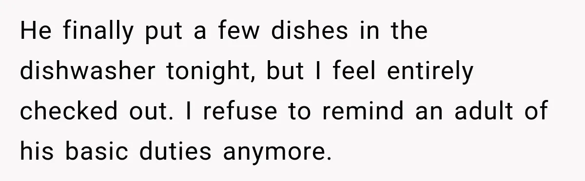 He finally put a few dishes in the dishwasher tonight, but I feel entirely checked out. I refuse to remind an adult of his basic duties anymore.