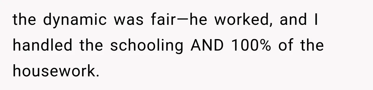 the dynamic was fair—he worked, and I handled the schooling AND 100% of the housework.