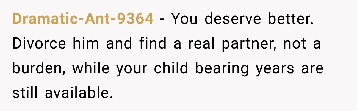 Dramatic-Ant-9364 − You deserve better. Divorce him and find a real partner, not a burden, while your child bearing years are still available.