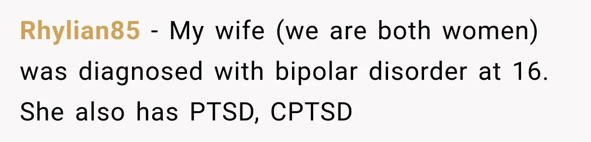 Rhylian85 − My wife (we are both women) was diagnosed with bipolar disorder at 16. She also has PTSD, CPTSD