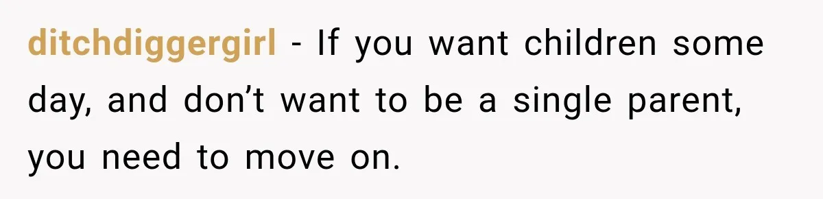 ditchdiggergirl − If you want children some day, and don’t want to be a single parent, you need to move on.