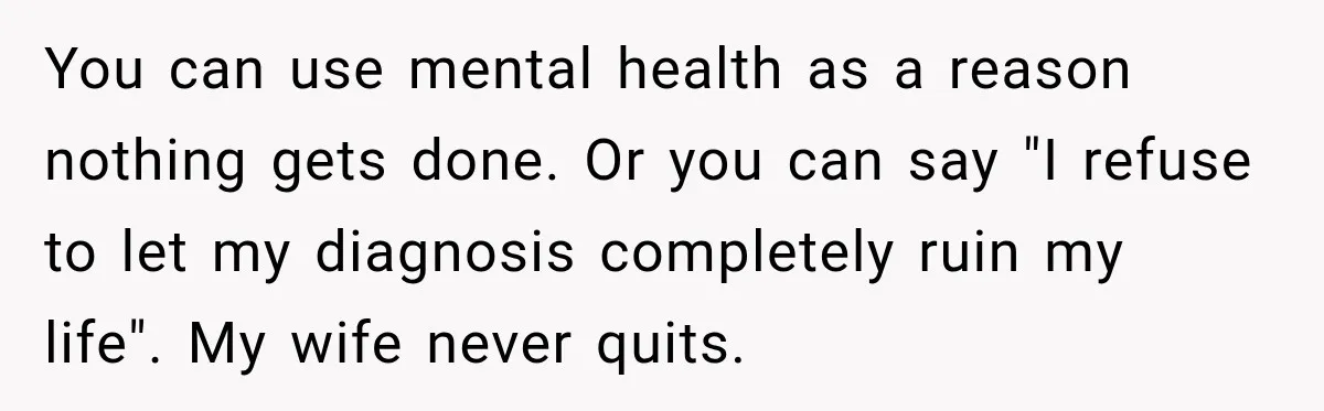 You can use mental health as a reason nothing gets done. Or you can say "I refuse to let my diagnosis completely ruin my life". My wife never quits.