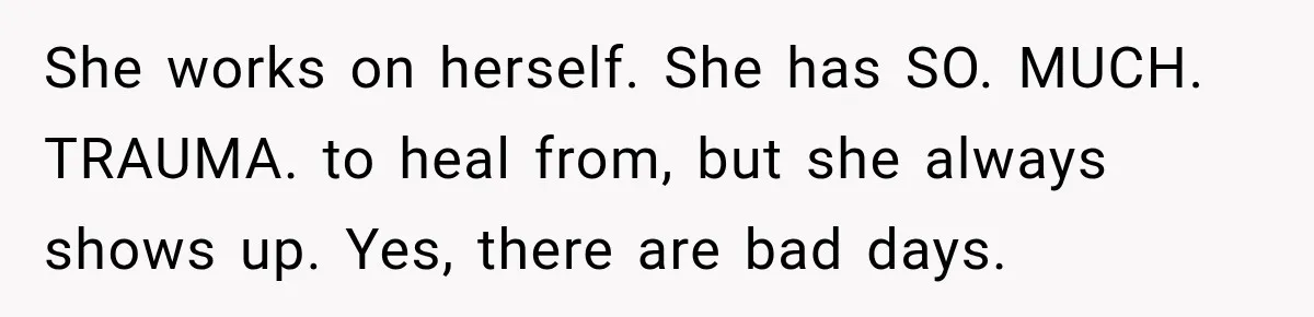 She works on herself. She has SO. MUCH. TRAUMA. to heal from, but she always shows up. Yes, there are bad days.