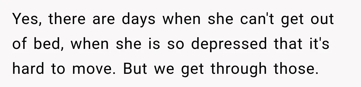 Yes, there are days when she can't get out of bed, when she is so depressed that it's hard to move. But we get through those.