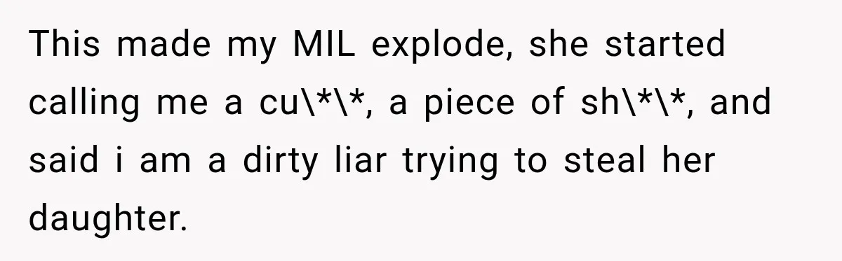 After Years Of Abuse And Manipulation, Husband Draws Line With Wife’s Aggressive Relatives This made my MIL explode, she started calling me a cu\*\*, a piece of sh\*\*, and said i am a dirty liar trying to steal her daughter.