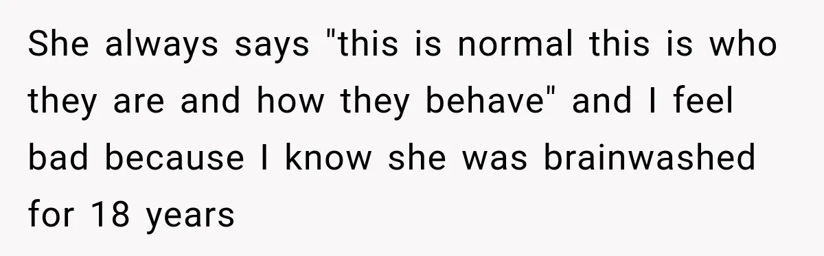 After Years Of Abuse And Manipulation, Husband Draws Line With Wife’s Aggressive Relatives She always says "this is normal this is who they are and how they behave" and I feel bad because I know she was brainwashed for 18 years