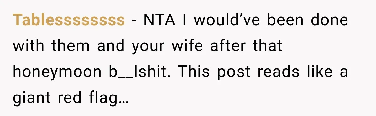 After Years Of Abuse And Manipulation, Husband Draws Line With Wife’s Aggressive Relatives Tablessssssss − NTA I would’ve been done with them and your wife after that honeymoon b__lshit. This post reads like a giant red flag…
