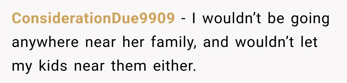After Years Of Abuse And Manipulation, Husband Draws Line With Wife’s Aggressive Relatives ConsiderationDue9909 − I wouldn’t be going anywhere near her family, and wouldn’t let my kids near them either.