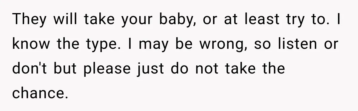 After Years Of Abuse And Manipulation, Husband Draws Line With Wife’s Aggressive Relatives They will take your baby, or at least try to. I know the type. I may be wrong, so listen or don't but please just do not take the chance.