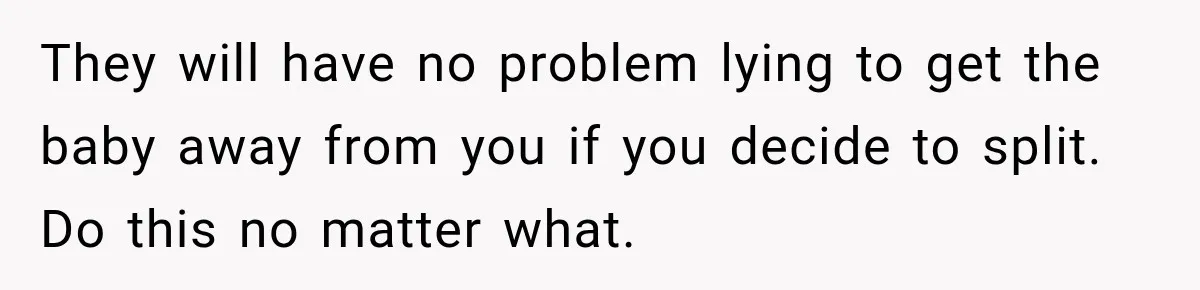 After Years Of Abuse And Manipulation, Husband Draws Line With Wife’s Aggressive Relatives They will have no problem lying to get the baby away from you if you decide to split. Do this no matter what.