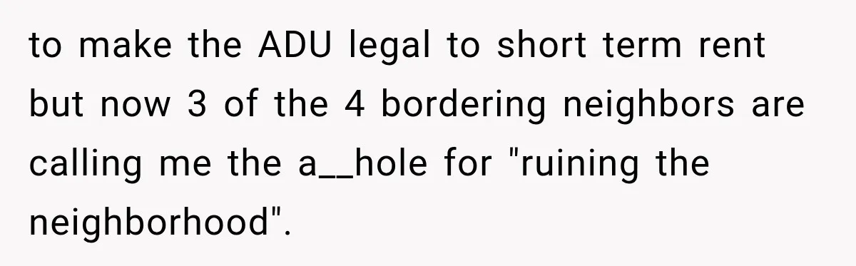 They Legally Do Everything Zoning Allows, Yet Three Of Four Neighbors Are Furious to make the ADU legal to short term rent but now 3 of the 4 bordering neighbors are calling me the a__hole for "ruining the neighborhood".