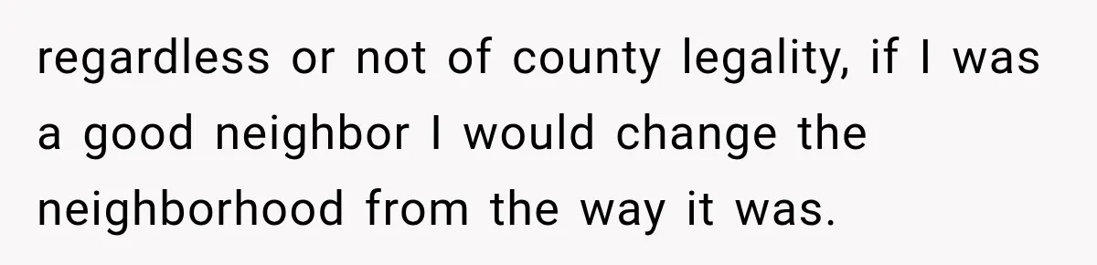 They Legally Do Everything Zoning Allows, Yet Three Of Four Neighbors Are Furious regardless or not of county legality, if I was a good neighbor I would change the neighborhood from the way it was.