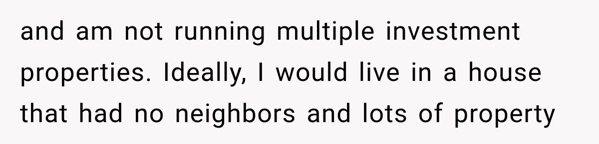 They Legally Do Everything Zoning Allows, Yet Three Of Four Neighbors Are Furious and am not running multiple investment properties. Ideally, I would live in a house that had no neighbors and lots of property