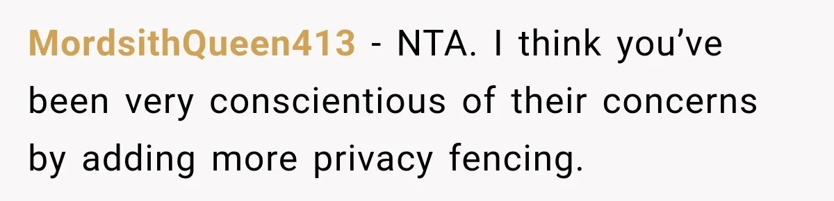 They Legally Do Everything Zoning Allows, Yet Three Of Four Neighbors Are Furious MordsithQueen413 − NTA. I think you’ve been very conscientious of their concerns by adding more privacy fencing.