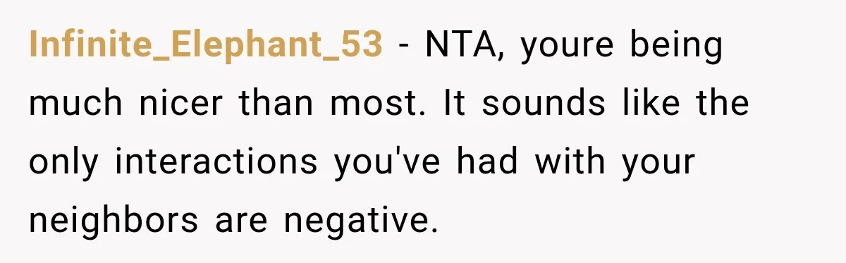 They Legally Do Everything Zoning Allows, Yet Three Of Four Neighbors Are Furious Infinite_Elephant_53 − NTA, youre being much nicer than most. It sounds like the only interactions you've had with your neighbors are negative.