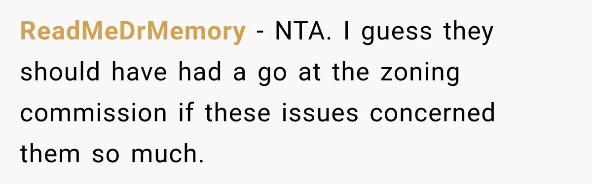 They Legally Do Everything Zoning Allows, Yet Three Of Four Neighbors Are Furious ReadMeDrMemory − NTA. I guess they should have had a go at the zoning commission if these issues concerned them so much.