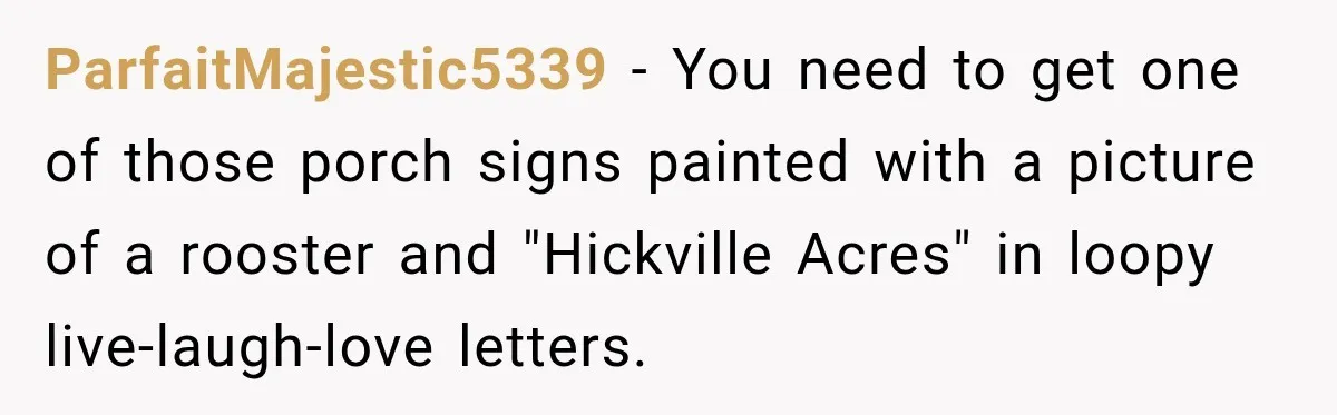 They Legally Do Everything Zoning Allows, Yet Three Of Four Neighbors Are Furious ParfaitMajestic5339 − You need to get one of those porch signs painted with a picture of a rooster and "Hickville Acres" in loopy live-laugh-love letters.