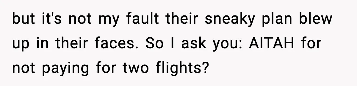 Couple Refuses To Fund In-Laws’ Private Flights Twice, Sparks Family Drama Ahead Of Daughter’s Wedding but it's not my fault their sneaky plan blew up in their faces. So I ask you: AITAH for not paying for two flights?