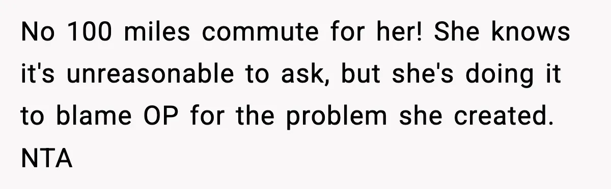 Woman Takes Job Far From Home, Ex Won’t Rearrange Life To Cover School Runs No 100 miles commute for her! She knows it's unreasonable to ask, but she's doing it to blame OP for the problem she created. NTA