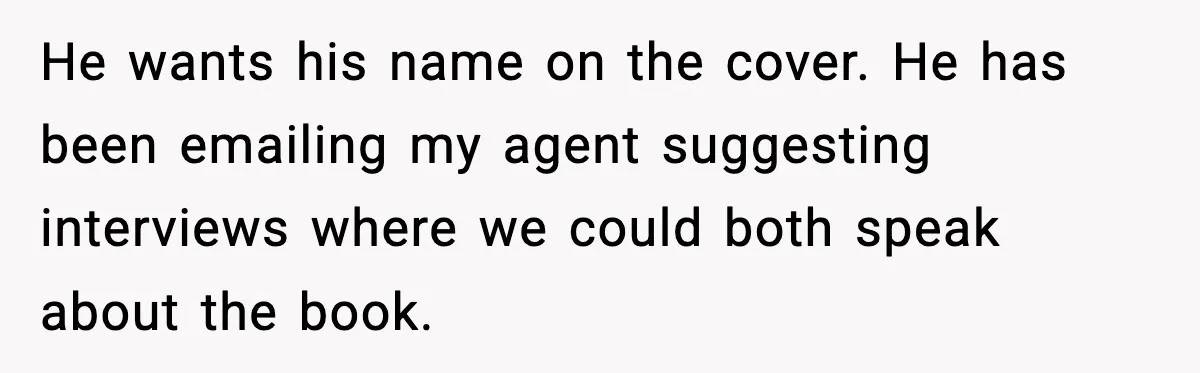 Woman Refuses To Share Authorship On Her Novel, Even Though Her Fiancé Demands Credit He wants his name on the cover. He has been emailing my agent suggesting interviews where we could both speak about the book.