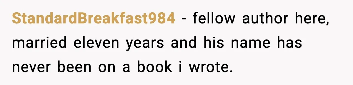 Woman Refuses To Share Authorship On Her Novel, Even Though Her Fiancé Demands Credit StandardBreakfast984 − fellow author here, married eleven years and his name has never been on a book i wrote.