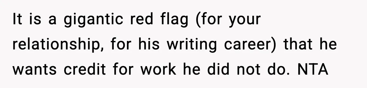Woman Refuses To Share Authorship On Her Novel, Even Though Her Fiancé Demands Credit It is a gigantic red flag (for your relationship, for his writing career) that he wants credit for work he did not do. NTA