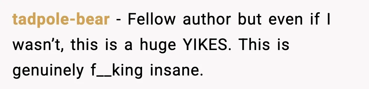 Woman Refuses To Share Authorship On Her Novel, Even Though Her Fiancé Demands Credit tadpole-bear − Fellow author but even if I wasn’t, this is a huge YIKES. This is genuinely f__king insane.