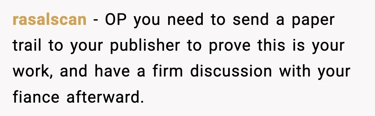 Woman Refuses To Share Authorship On Her Novel, Even Though Her Fiancé Demands Credit rasalscan − OP you need to send a paper trail to your publisher to prove this is your work, and have a firm discussion with your fiance afterward.