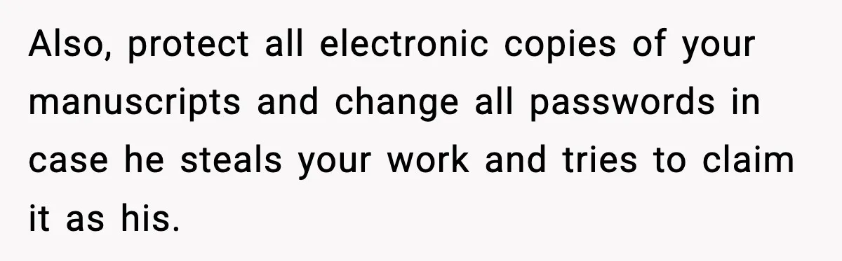 Woman Refuses To Share Authorship On Her Novel, Even Though Her Fiancé Demands Credit Also, protect all electronic copies of your manuscripts and change all passwords in case he steals your work and tries to claim it as his.