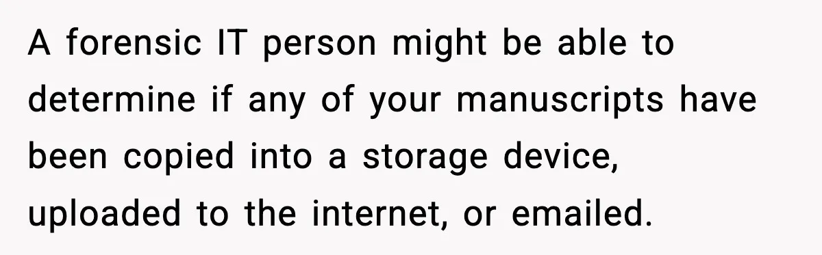 Woman Refuses To Share Authorship On Her Novel, Even Though Her Fiancé Demands Credit A forensic IT person might be able to determine if any of your manuscripts have been copied into a storage device, uploaded to the internet, or emailed.