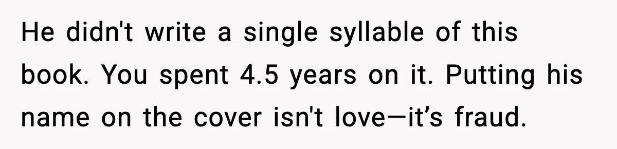 Woman Refuses To Share Authorship On Her Novel, Even Though Her Fiancé Demands Credit He didn't write a single syllable of this book. You spent 4.5 years on it. Putting his name on the cover isn't love—it’s fraud.