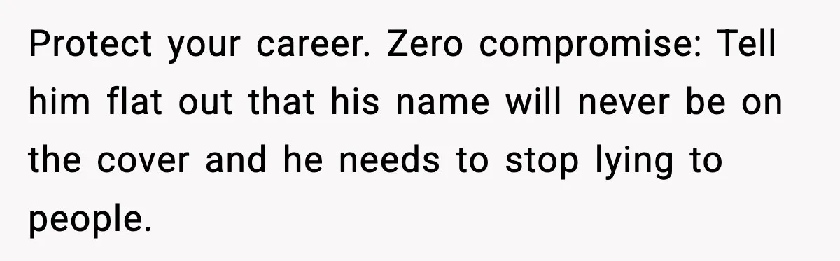 Woman Refuses To Share Authorship On Her Novel, Even Though Her Fiancé Demands Credit Protect your career. Zero compromise: Tell him flat out that his name will never be on the cover and he needs to stop lying to people.