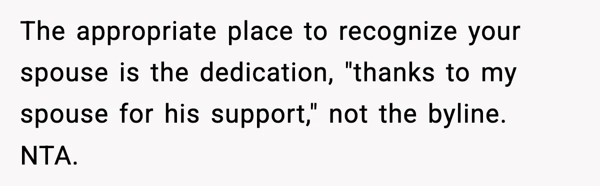 Woman Refuses To Share Authorship On Her Novel, Even Though Her Fiancé Demands Credit The appropriate place to recognize your spouse is the dedication, "thanks to my spouse for his support," not the byline. NTA.