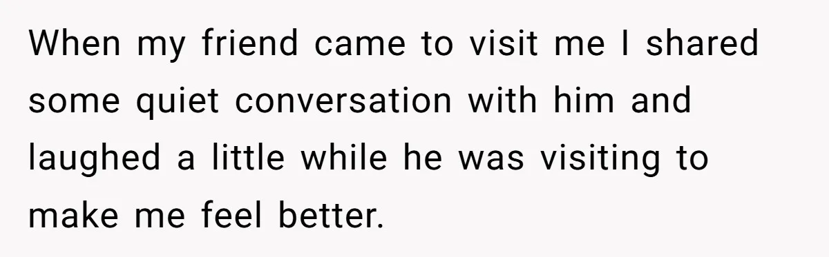 When my friend came to visit me I shared some quiet conversation with him and laughed a little while he was visiting to make me feel better.