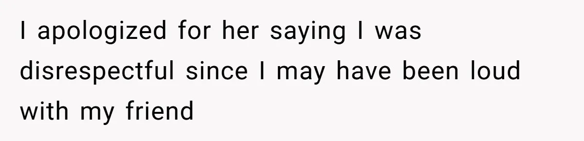 I apologized for her saying I was disrespectful since I may have been loud with my friend
