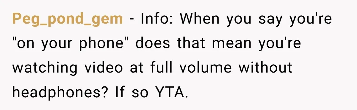 Peg_pond_gem − Info: When you say you're "on your phone" does that mean you're watching video at full volume without headphones? If so YTA.