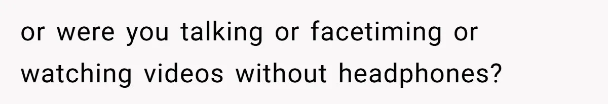 or were you talking or facetiming or watching videos without headphones?