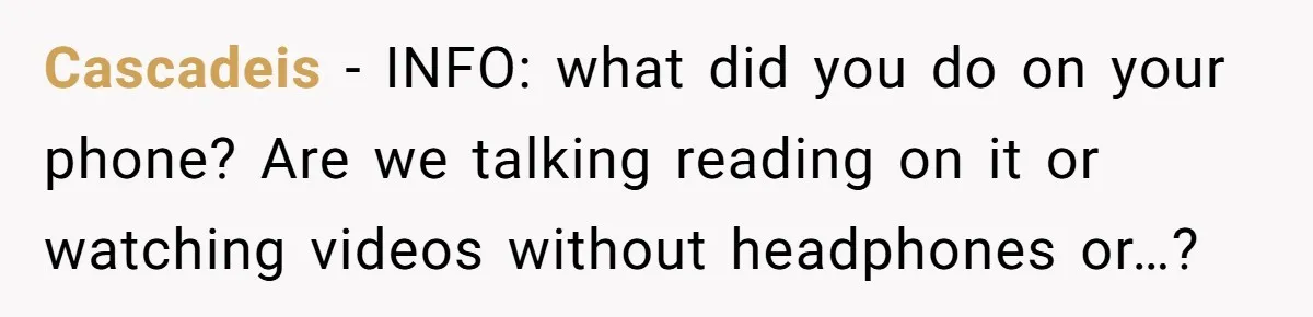 Cascadeis − INFO: what did you do on your phone? Are we talking reading on it or watching videos without headphones or…?