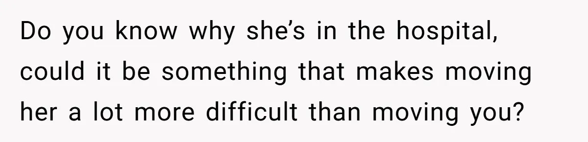 Do you know why she’s in the hospital, could it be something that makes moving her a lot more difficult than moving you?