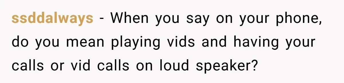 ssddalways − When you say on your phone, do you mean playing vids and having your calls or vid calls on loud speaker?