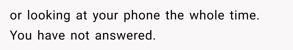or looking at your phone the whole time. You have not answered.