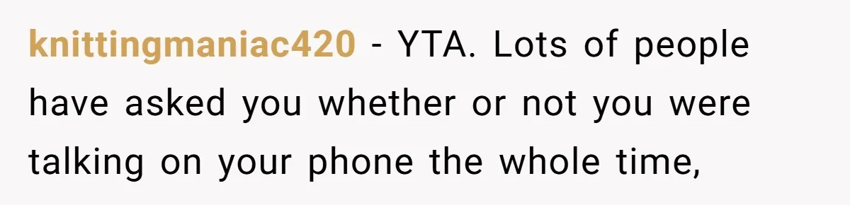 knittingmaniac420 − YTA. Lots of people have asked you whether or not you were talking on your phone the whole time,