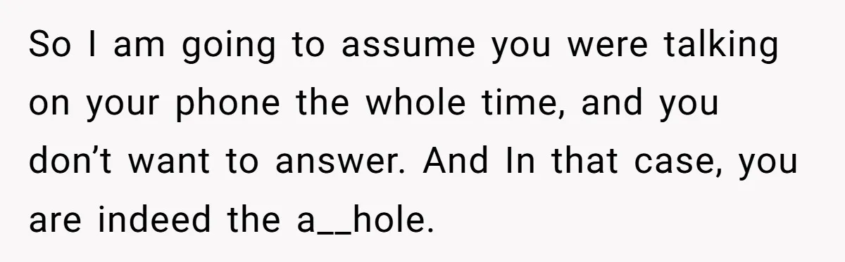 So I am going to assume you were talking on your phone the whole time, and you don’t want to answer. And In that case, you are indeed the a__hole.