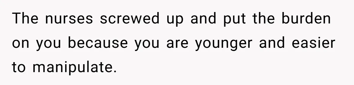 The nurses screwed up and put the burden on you because you are younger and easier to manipulate.