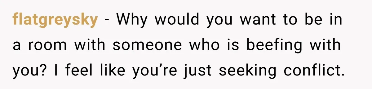 flatgreysky − Why would you want to be in a room with someone who is beefing with you? I feel like you’re just seeking conflict.