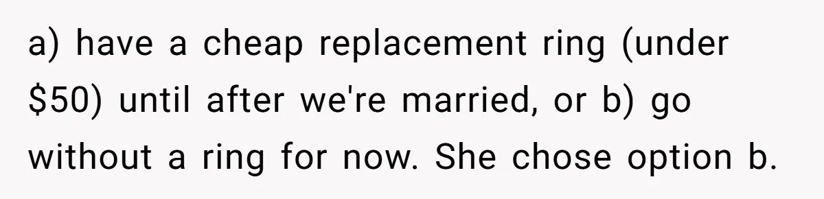 Fiancée “Accidentally” Loses Three Engagement Rings, He Wonders If It’s Really An Accident a) have a cheap replacement ring (under $50) until after we're married, or b) go without a ring for now. She chose option b.