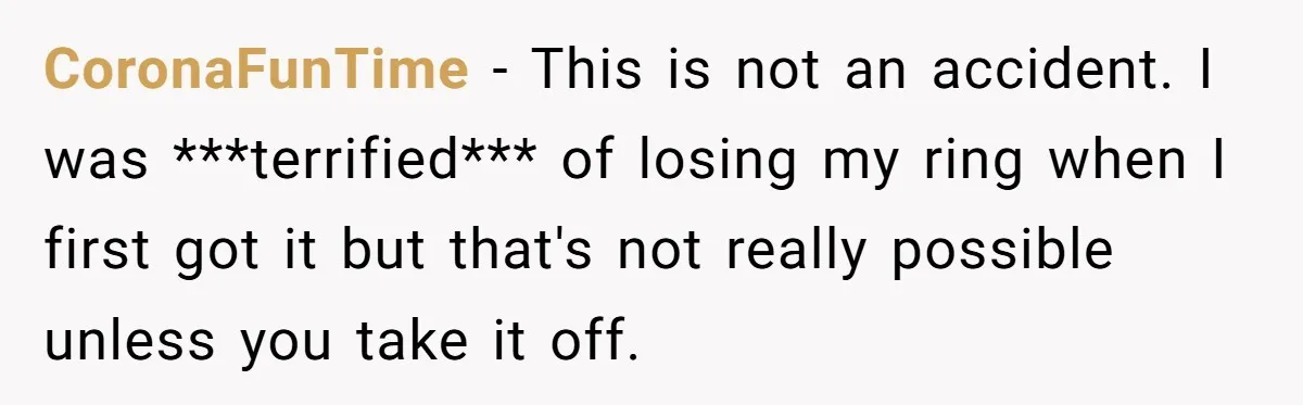 Fiancée “Accidentally” Loses Three Engagement Rings, He Wonders If It’s Really An Accident CoronaFunTime − This is not an accident. I was ***terrified*** of losing my ring when I first got it but that's not really possible unless you take it off.