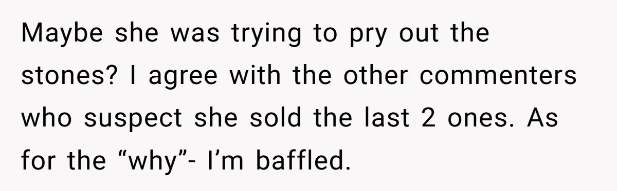Fiancée “Accidentally” Loses Three Engagement Rings, He Wonders If It’s Really An Accident Maybe she was trying to pry out the stones? I agree with the other commenters who suspect she sold the last 2 ones. As for the “why”- I’m baffled.