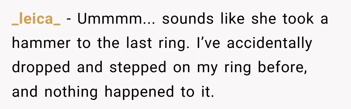 Fiancée “Accidentally” Loses Three Engagement Rings, He Wonders If It’s Really An Accident _leica_ − Ummmm... sounds like she took a hammer to the last ring. I’ve accidentally dropped and stepped on my ring before, and nothing happened to it.