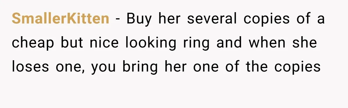 Fiancée “Accidentally” Loses Three Engagement Rings, He Wonders If It’s Really An Accident SmallerKitten − Buy her several copies of a cheap but nice looking ring and when she loses one, you bring her one of the copies